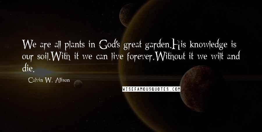 Calvin W. Allison Quotes: We are all plants in God's great garden.His knowledge is our soil.With it we can live forever.Without it we wilt and die.