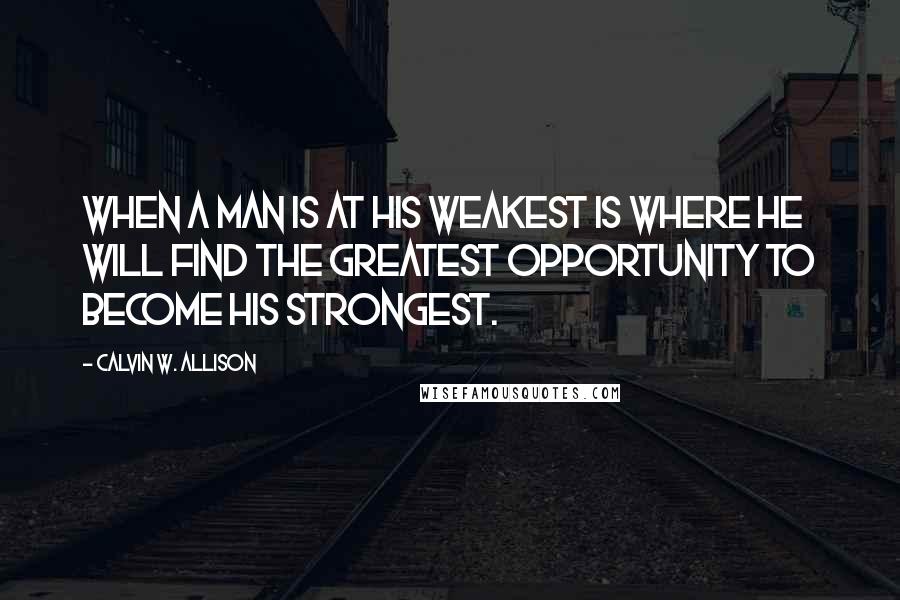 Calvin W. Allison Quotes: When a man is at his weakest is where he will find the greatest opportunity to become his strongest.