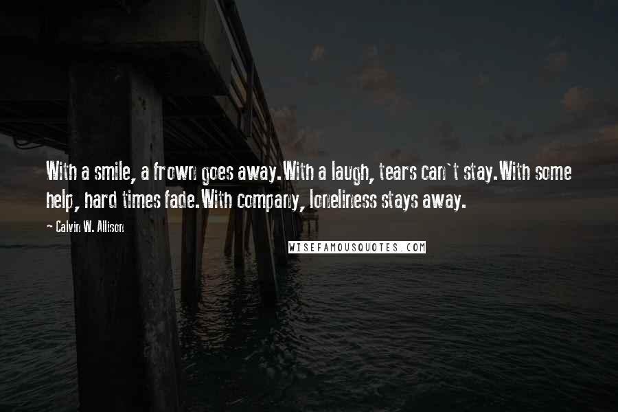 Calvin W. Allison Quotes: With a smile, a frown goes away.With a laugh, tears can't stay.With some help, hard times fade.With company, loneliness stays away.