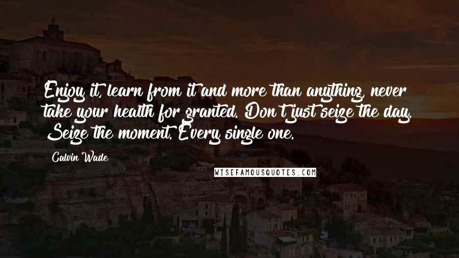 Calvin Wade Quotes: Enjoy it, learn from it and more than anything, never take your health for granted. Don't just seize the day. Seize the moment. Every single one.