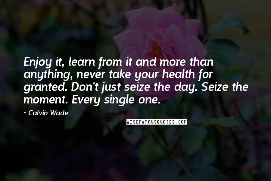 Calvin Wade Quotes: Enjoy it, learn from it and more than anything, never take your health for granted. Don't just seize the day. Seize the moment. Every single one.