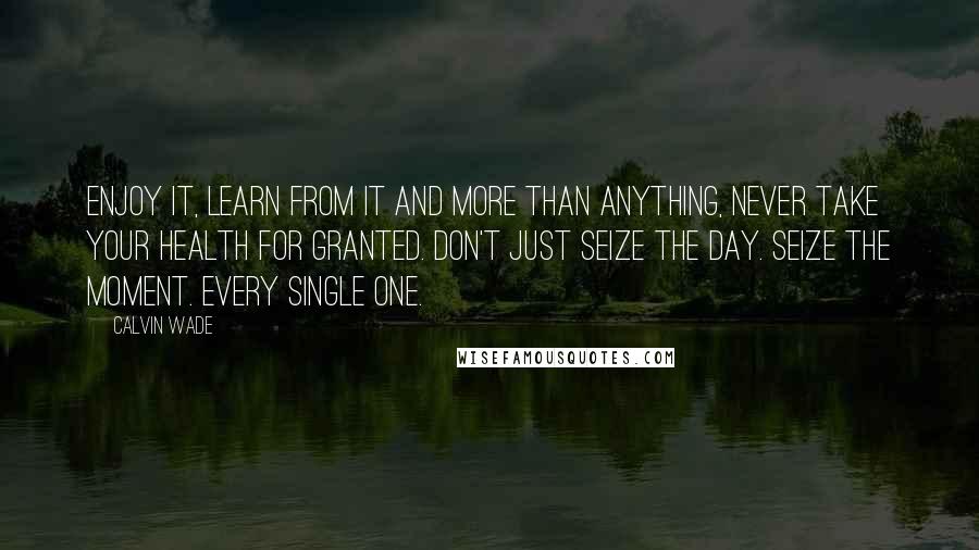 Calvin Wade Quotes: Enjoy it, learn from it and more than anything, never take your health for granted. Don't just seize the day. Seize the moment. Every single one.