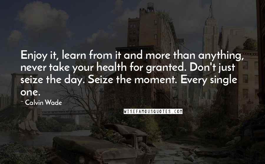 Calvin Wade Quotes: Enjoy it, learn from it and more than anything, never take your health for granted. Don't just seize the day. Seize the moment. Every single one.