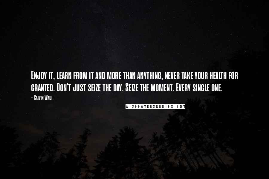 Calvin Wade Quotes: Enjoy it, learn from it and more than anything, never take your health for granted. Don't just seize the day. Seize the moment. Every single one.