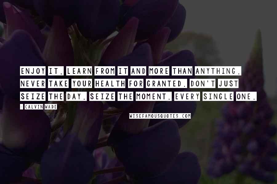 Calvin Wade Quotes: Enjoy it, learn from it and more than anything, never take your health for granted. Don't just seize the day. Seize the moment. Every single one.