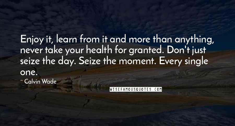 Calvin Wade Quotes: Enjoy it, learn from it and more than anything, never take your health for granted. Don't just seize the day. Seize the moment. Every single one.