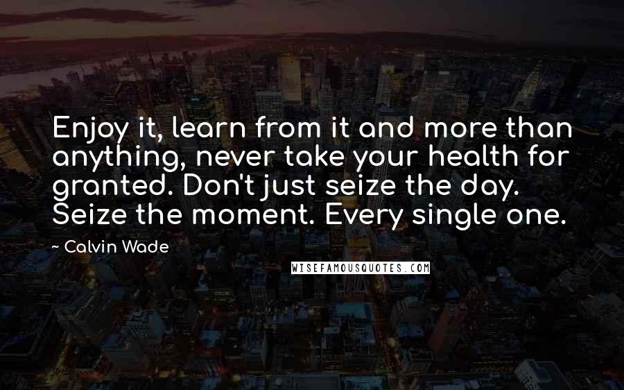 Calvin Wade Quotes: Enjoy it, learn from it and more than anything, never take your health for granted. Don't just seize the day. Seize the moment. Every single one.