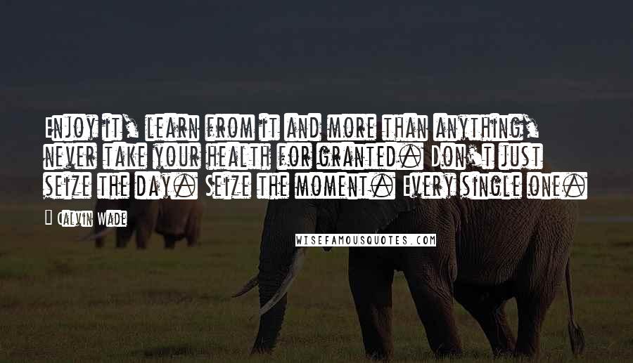 Calvin Wade Quotes: Enjoy it, learn from it and more than anything, never take your health for granted. Don't just seize the day. Seize the moment. Every single one.