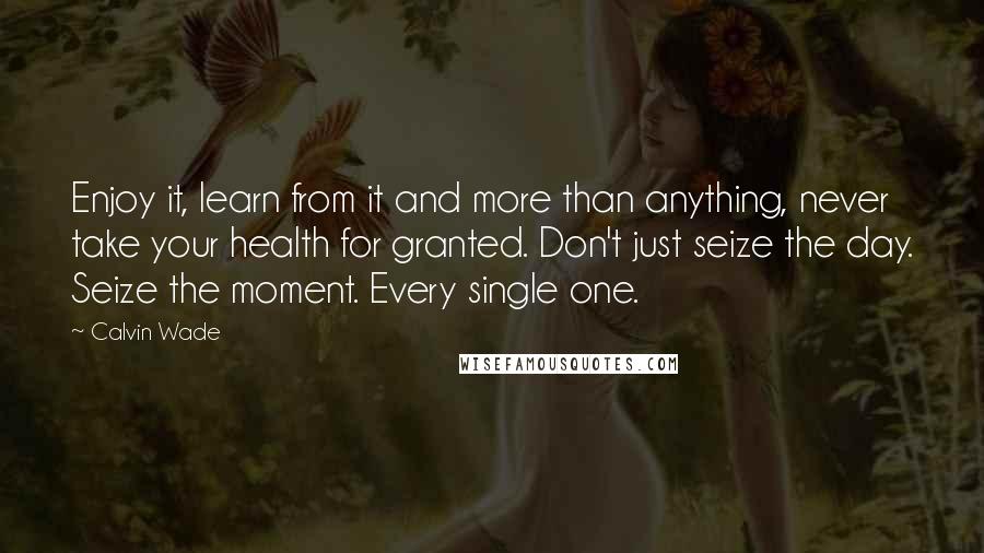 Calvin Wade Quotes: Enjoy it, learn from it and more than anything, never take your health for granted. Don't just seize the day. Seize the moment. Every single one.