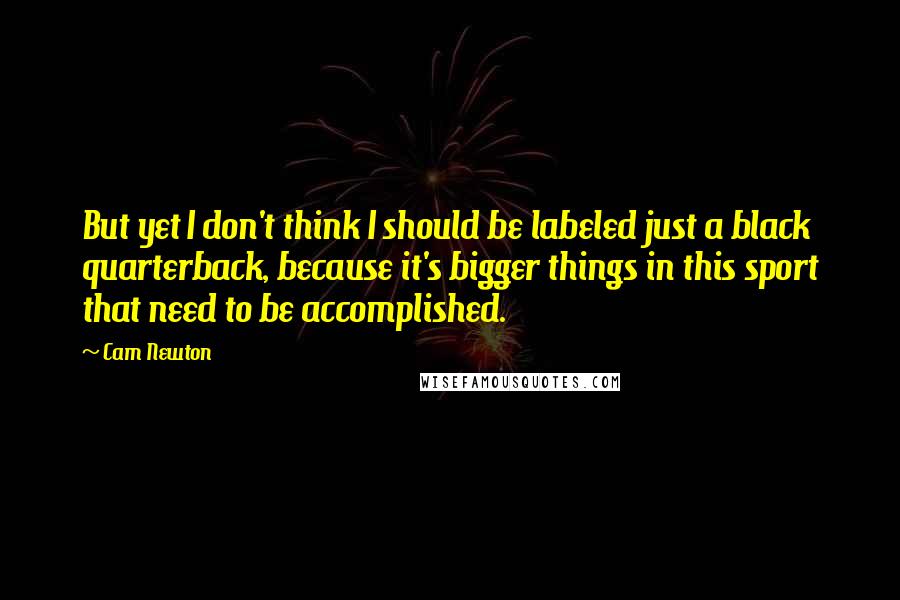 Cam Newton Quotes: But yet I don't think I should be labeled just a black quarterback, because it's bigger things in this sport that need to be accomplished.