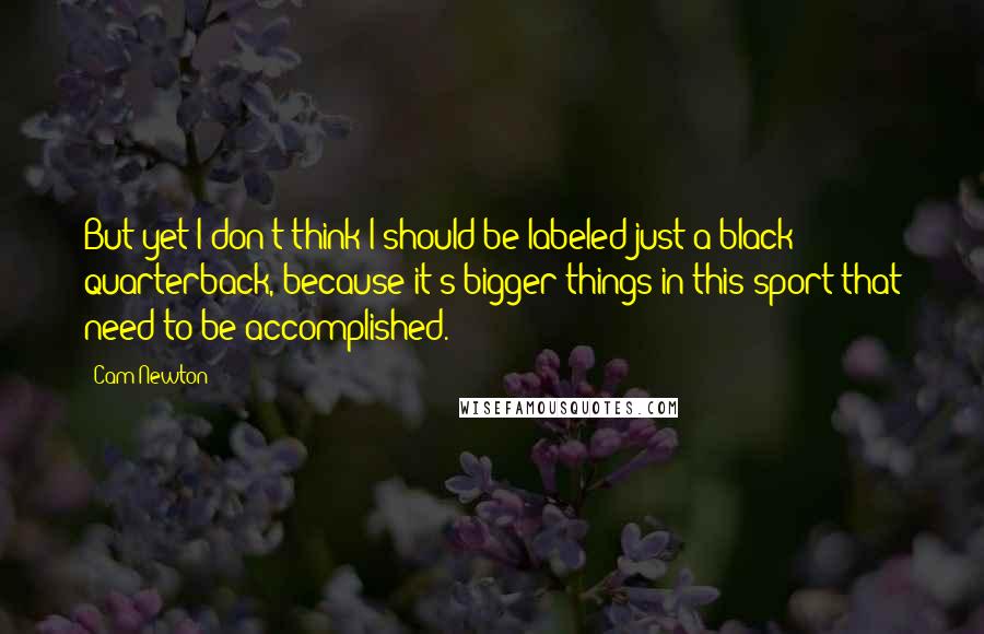 Cam Newton Quotes: But yet I don't think I should be labeled just a black quarterback, because it's bigger things in this sport that need to be accomplished.