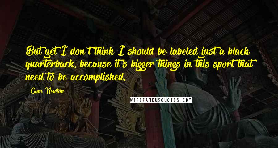 Cam Newton Quotes: But yet I don't think I should be labeled just a black quarterback, because it's bigger things in this sport that need to be accomplished.