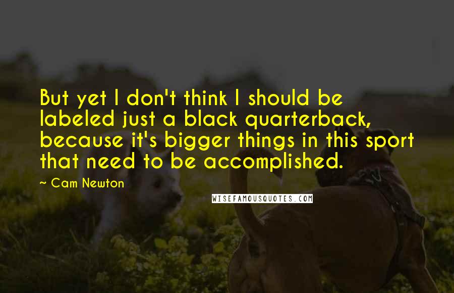 Cam Newton Quotes: But yet I don't think I should be labeled just a black quarterback, because it's bigger things in this sport that need to be accomplished.