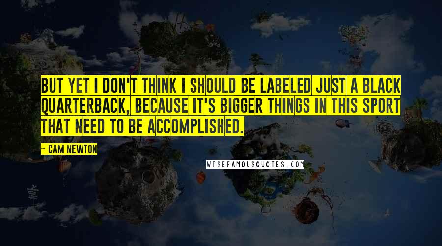 Cam Newton Quotes: But yet I don't think I should be labeled just a black quarterback, because it's bigger things in this sport that need to be accomplished.