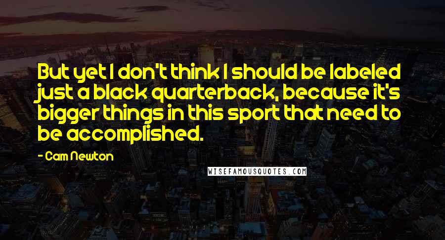 Cam Newton Quotes: But yet I don't think I should be labeled just a black quarterback, because it's bigger things in this sport that need to be accomplished.