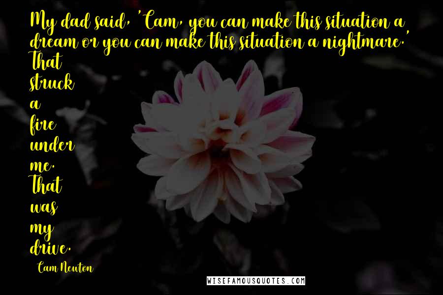 Cam Newton Quotes: My dad said, 'Cam, you can make this situation a dream or you can make this situation a nightmare.' That struck a fire under me. That was my drive.