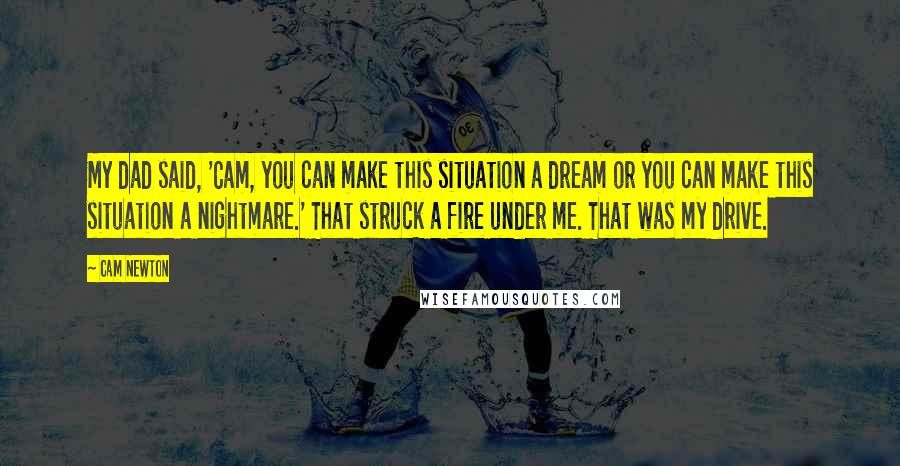 Cam Newton Quotes: My dad said, 'Cam, you can make this situation a dream or you can make this situation a nightmare.' That struck a fire under me. That was my drive.