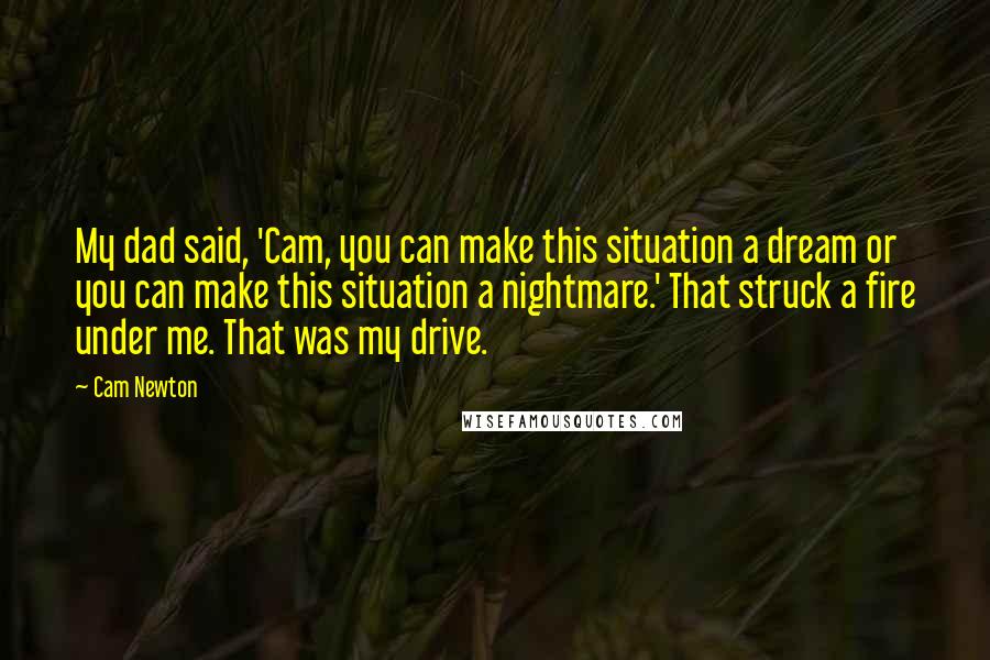 Cam Newton Quotes: My dad said, 'Cam, you can make this situation a dream or you can make this situation a nightmare.' That struck a fire under me. That was my drive.