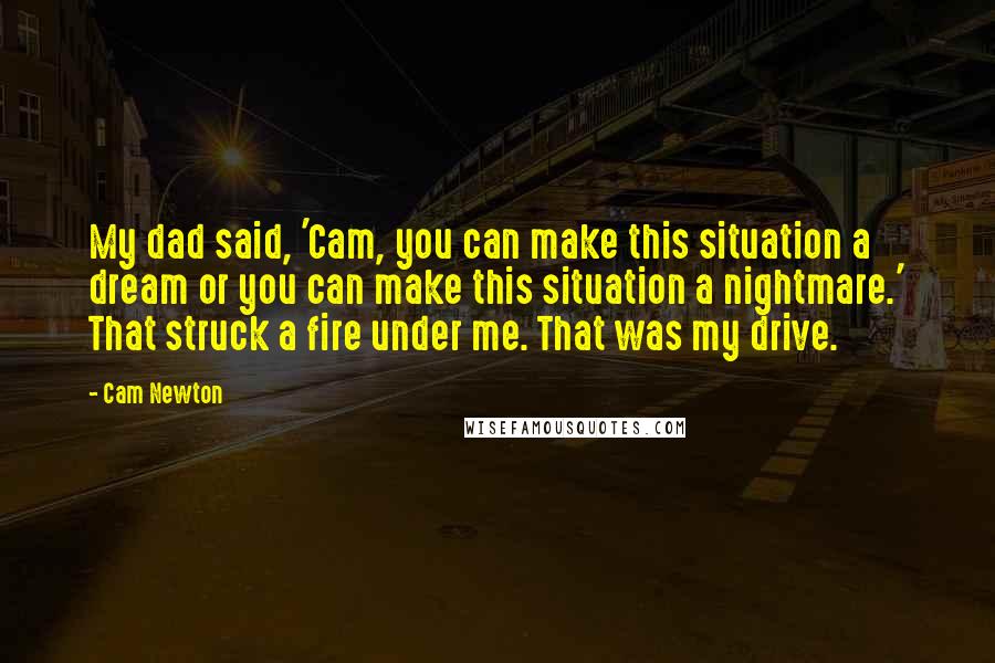 Cam Newton Quotes: My dad said, 'Cam, you can make this situation a dream or you can make this situation a nightmare.' That struck a fire under me. That was my drive.