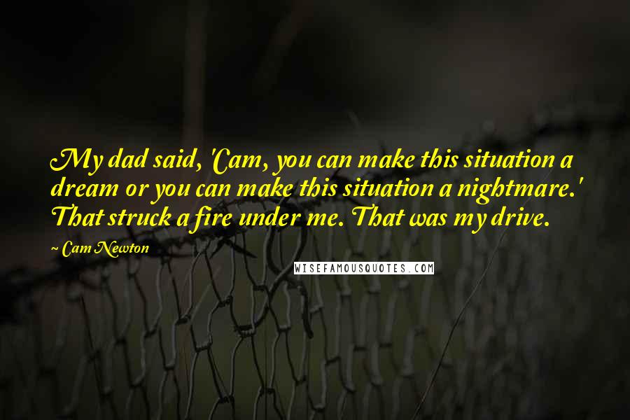 Cam Newton Quotes: My dad said, 'Cam, you can make this situation a dream or you can make this situation a nightmare.' That struck a fire under me. That was my drive.