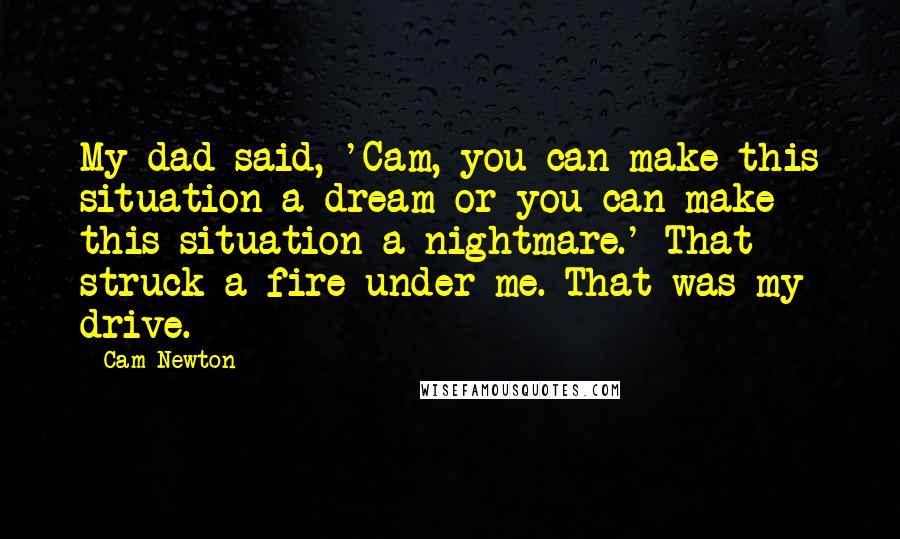 Cam Newton Quotes: My dad said, 'Cam, you can make this situation a dream or you can make this situation a nightmare.' That struck a fire under me. That was my drive.