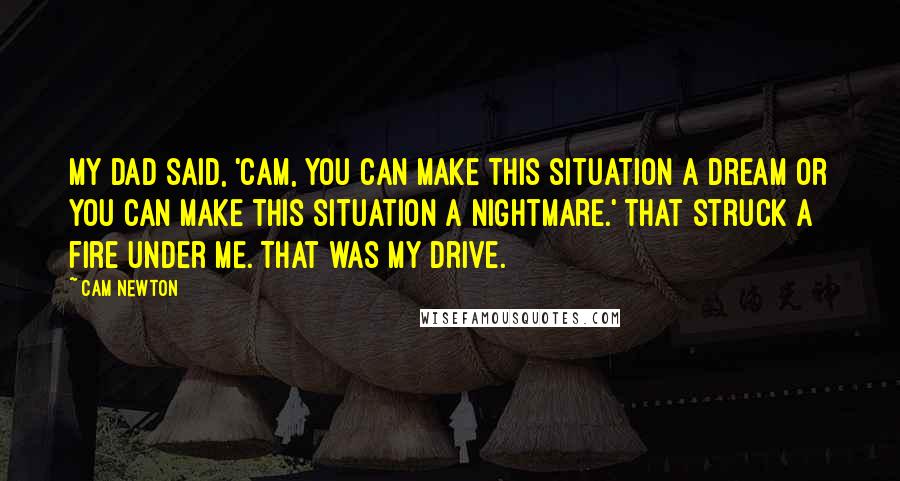 Cam Newton Quotes: My dad said, 'Cam, you can make this situation a dream or you can make this situation a nightmare.' That struck a fire under me. That was my drive.