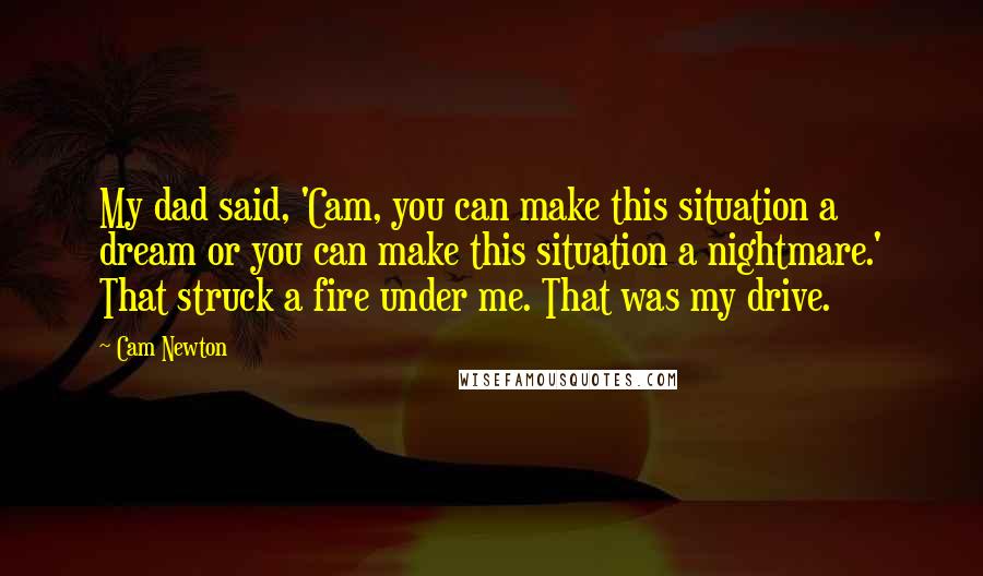 Cam Newton Quotes: My dad said, 'Cam, you can make this situation a dream or you can make this situation a nightmare.' That struck a fire under me. That was my drive.