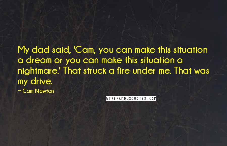 Cam Newton Quotes: My dad said, 'Cam, you can make this situation a dream or you can make this situation a nightmare.' That struck a fire under me. That was my drive.