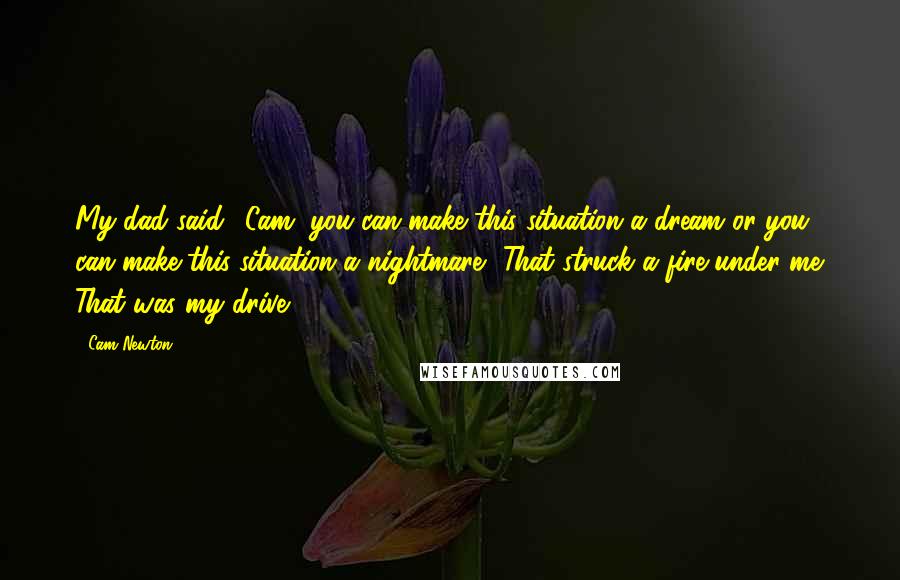 Cam Newton Quotes: My dad said, 'Cam, you can make this situation a dream or you can make this situation a nightmare.' That struck a fire under me. That was my drive.