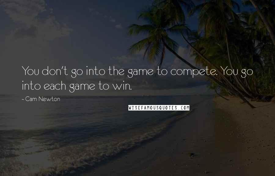 Cam Newton Quotes: You don't go into the game to compete. You go into each game to win.