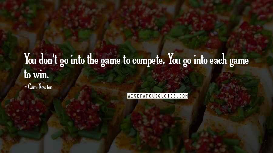 Cam Newton Quotes: You don't go into the game to compete. You go into each game to win.