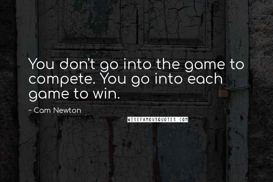 Cam Newton Quotes: You don't go into the game to compete. You go into each game to win.