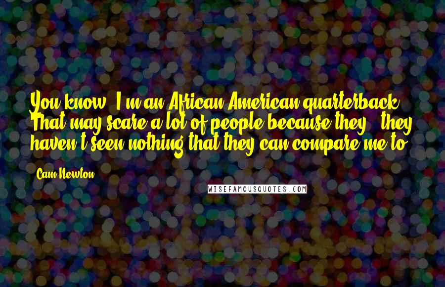 Cam Newton Quotes: You know, I'm an African-American quarterback. That may scare a lot of people because they - they haven't seen nothing that they can compare me to.