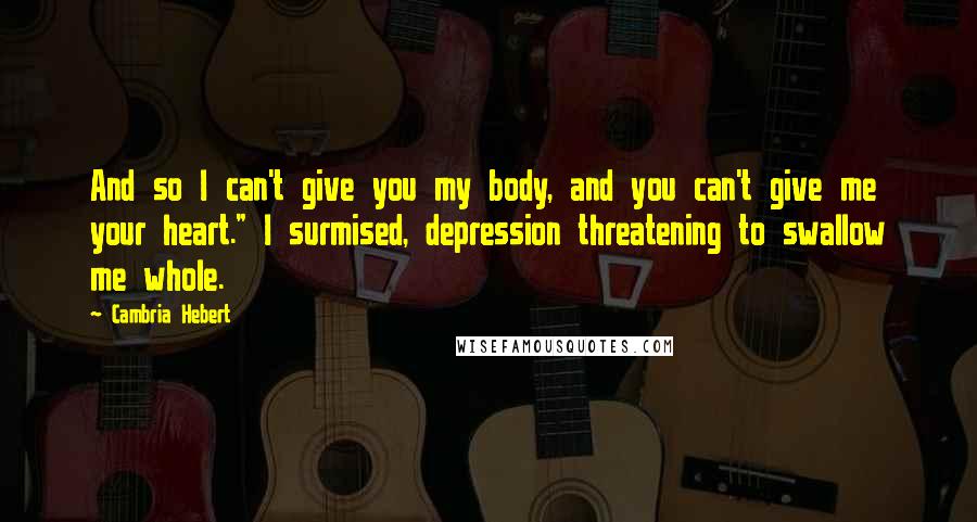 Cambria Hebert Quotes: And so I can't give you my body, and you can't give me your heart." I surmised, depression threatening to swallow me whole.