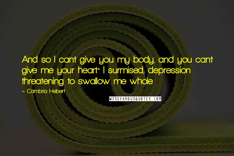 Cambria Hebert Quotes: And so I can't give you my body, and you can't give me your heart." I surmised, depression threatening to swallow me whole.