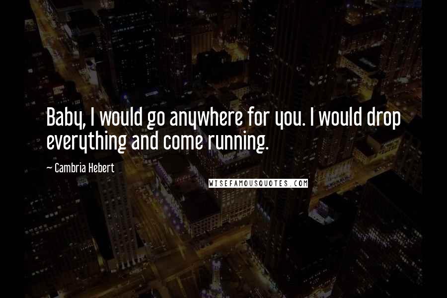 Cambria Hebert Quotes: Baby, I would go anywhere for you. I would drop everything and come running.