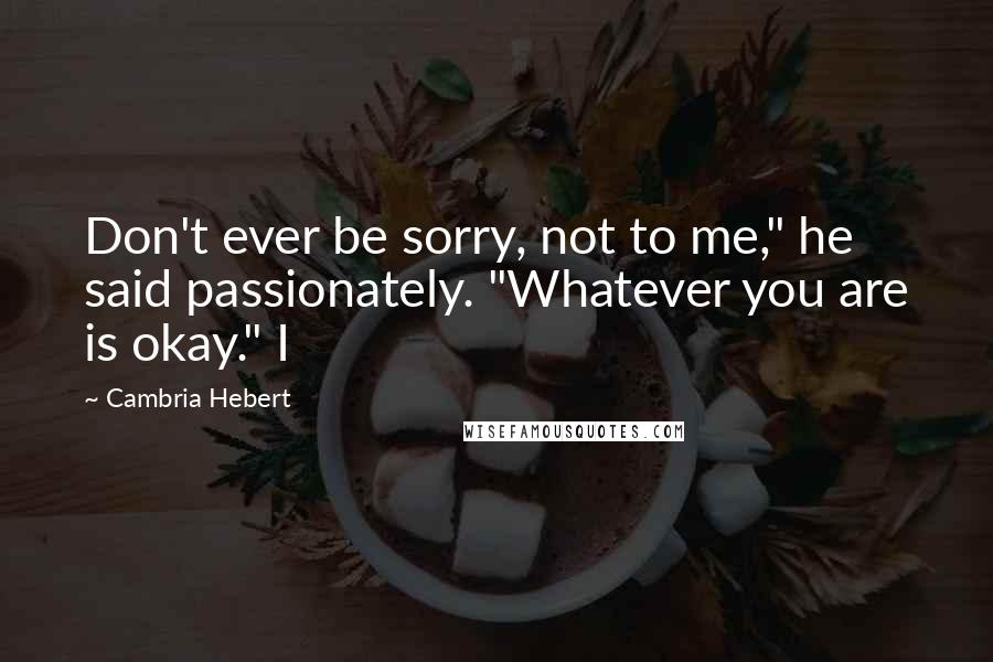 Cambria Hebert Quotes: Don't ever be sorry, not to me," he said passionately. "Whatever you are is okay." I