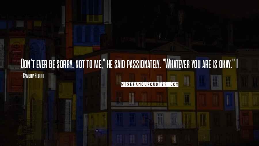 Cambria Hebert Quotes: Don't ever be sorry, not to me," he said passionately. "Whatever you are is okay." I