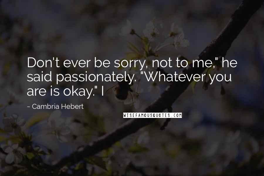 Cambria Hebert Quotes: Don't ever be sorry, not to me," he said passionately. "Whatever you are is okay." I