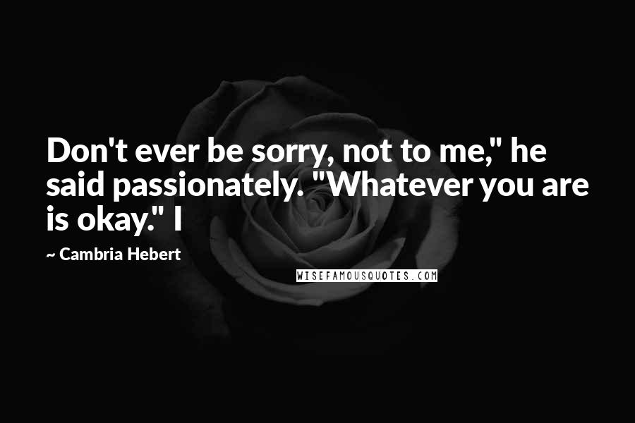 Cambria Hebert Quotes: Don't ever be sorry, not to me," he said passionately. "Whatever you are is okay." I