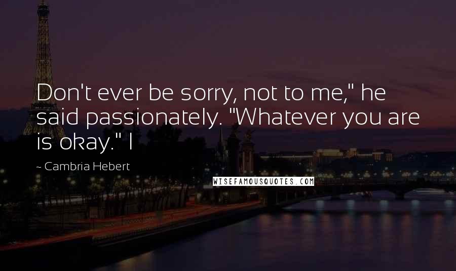 Cambria Hebert Quotes: Don't ever be sorry, not to me," he said passionately. "Whatever you are is okay." I