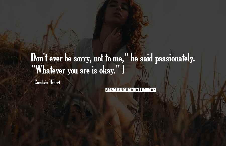 Cambria Hebert Quotes: Don't ever be sorry, not to me," he said passionately. "Whatever you are is okay." I