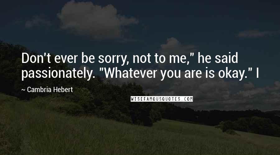 Cambria Hebert Quotes: Don't ever be sorry, not to me," he said passionately. "Whatever you are is okay." I