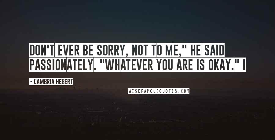 Cambria Hebert Quotes: Don't ever be sorry, not to me," he said passionately. "Whatever you are is okay." I