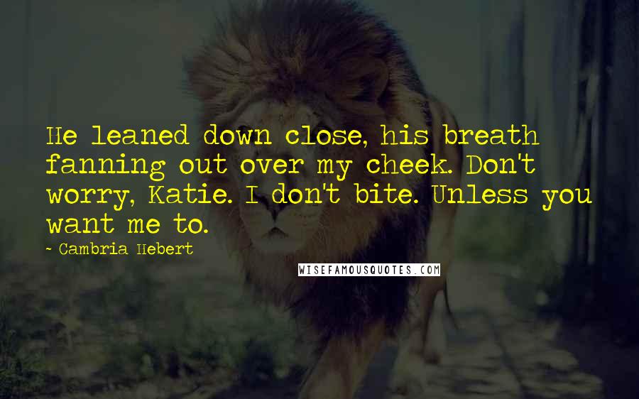 Cambria Hebert Quotes: He leaned down close, his breath fanning out over my cheek. Don't worry, Katie. I don't bite. Unless you want me to.