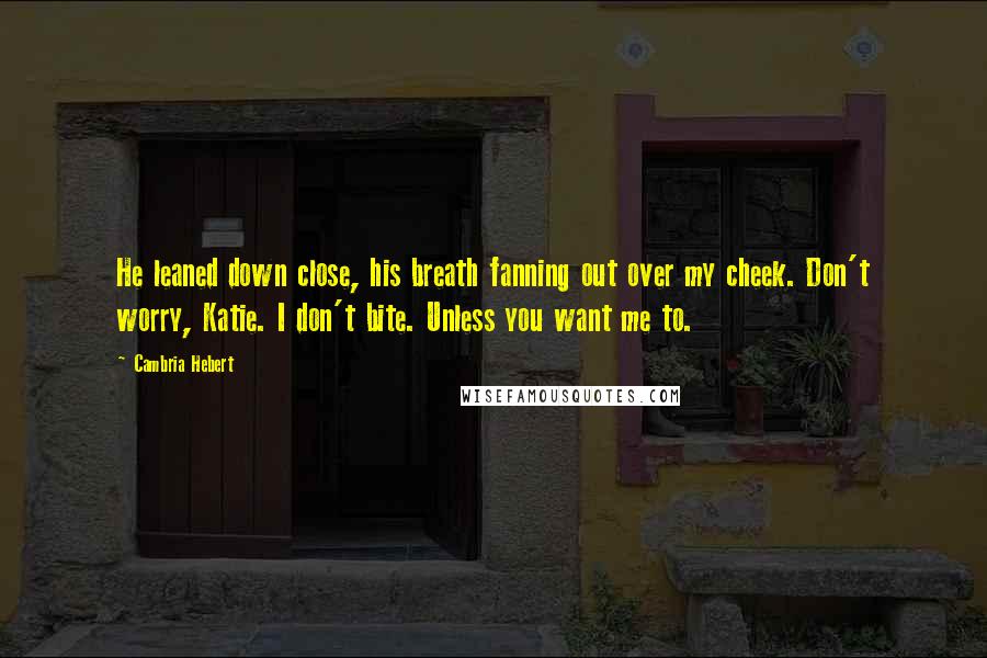 Cambria Hebert Quotes: He leaned down close, his breath fanning out over my cheek. Don't worry, Katie. I don't bite. Unless you want me to.