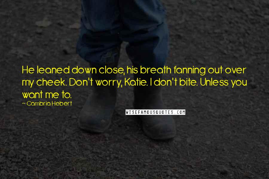 Cambria Hebert Quotes: He leaned down close, his breath fanning out over my cheek. Don't worry, Katie. I don't bite. Unless you want me to.