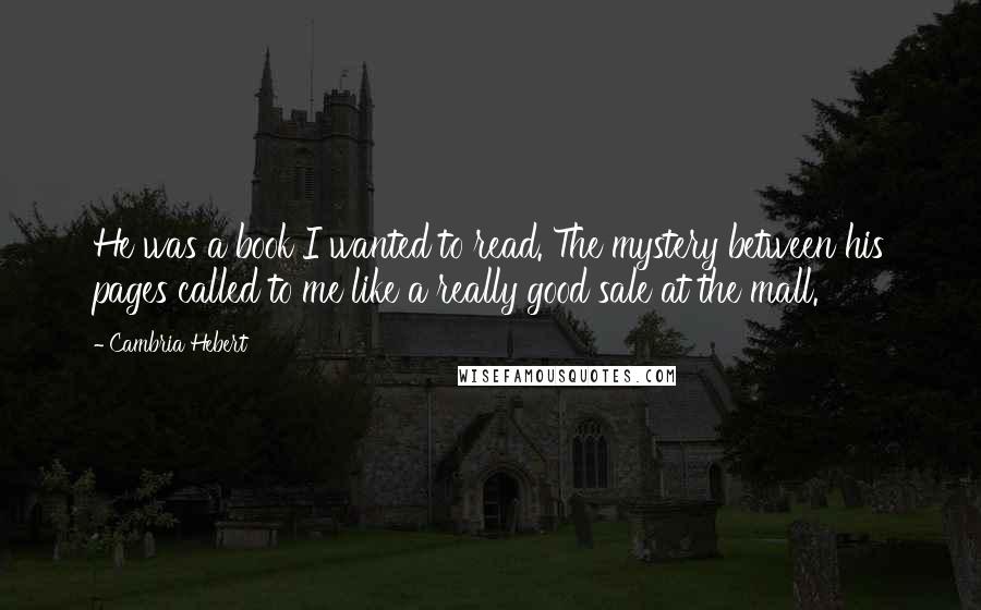 Cambria Hebert Quotes: He was a book I wanted to read. The mystery between his pages called to me like a really good sale at the mall.