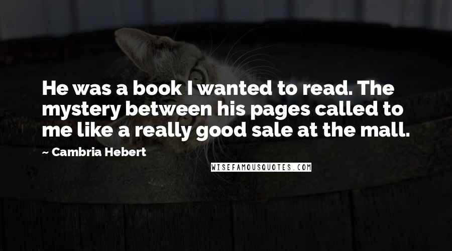 Cambria Hebert Quotes: He was a book I wanted to read. The mystery between his pages called to me like a really good sale at the mall.