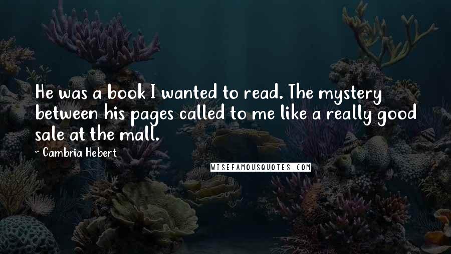 Cambria Hebert Quotes: He was a book I wanted to read. The mystery between his pages called to me like a really good sale at the mall.